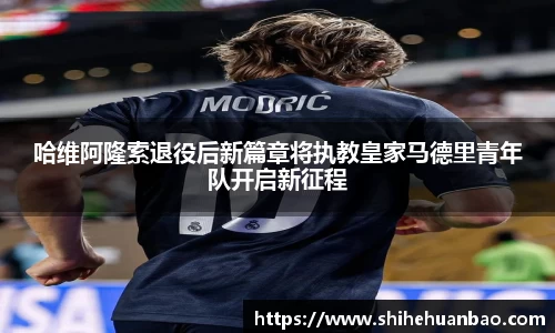 哈维阿隆索退役后新篇章将执教皇家马德里青年队开启新征程